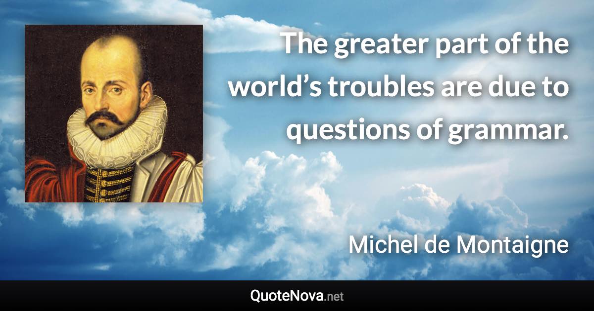 The greater part of the world’s troubles are due to questions of grammar. - Michel de Montaigne quote