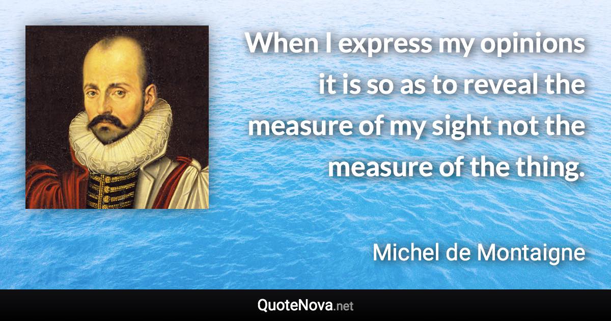 When I express my opinions it is so as to reveal the measure of my sight not the measure of the thing. - Michel de Montaigne quote