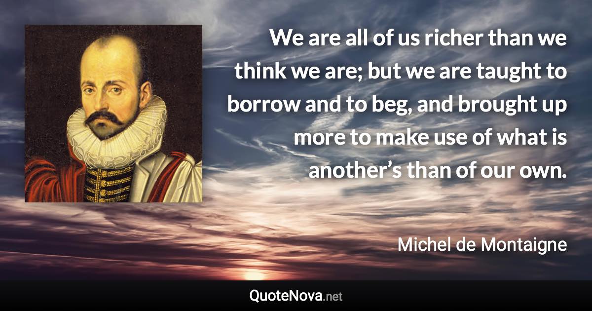 We are all of us richer than we think we are; but we are taught to borrow and to beg, and brought up more to make use of what is another’s than of our own. - Michel de Montaigne quote