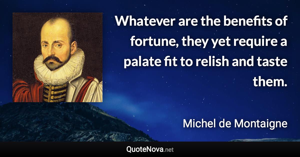 Whatever are the benefits of fortune, they yet require a palate fit to relish and taste them. - Michel de Montaigne quote