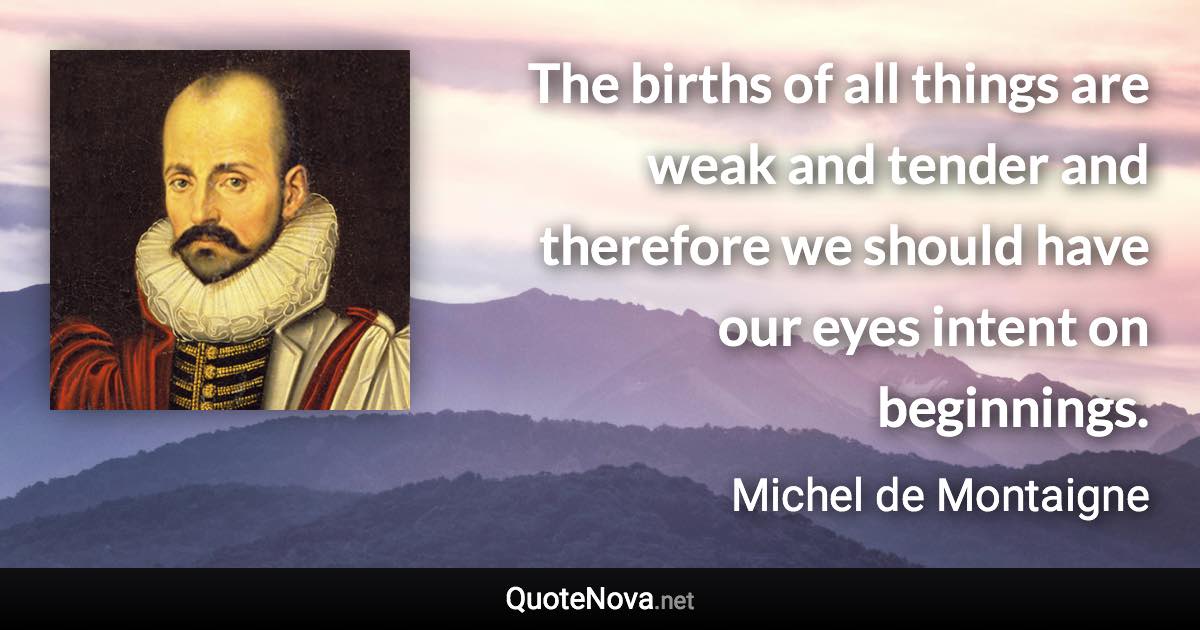 The births of all things are weak and tender and therefore we should have our eyes intent on beginnings. - Michel de Montaigne quote