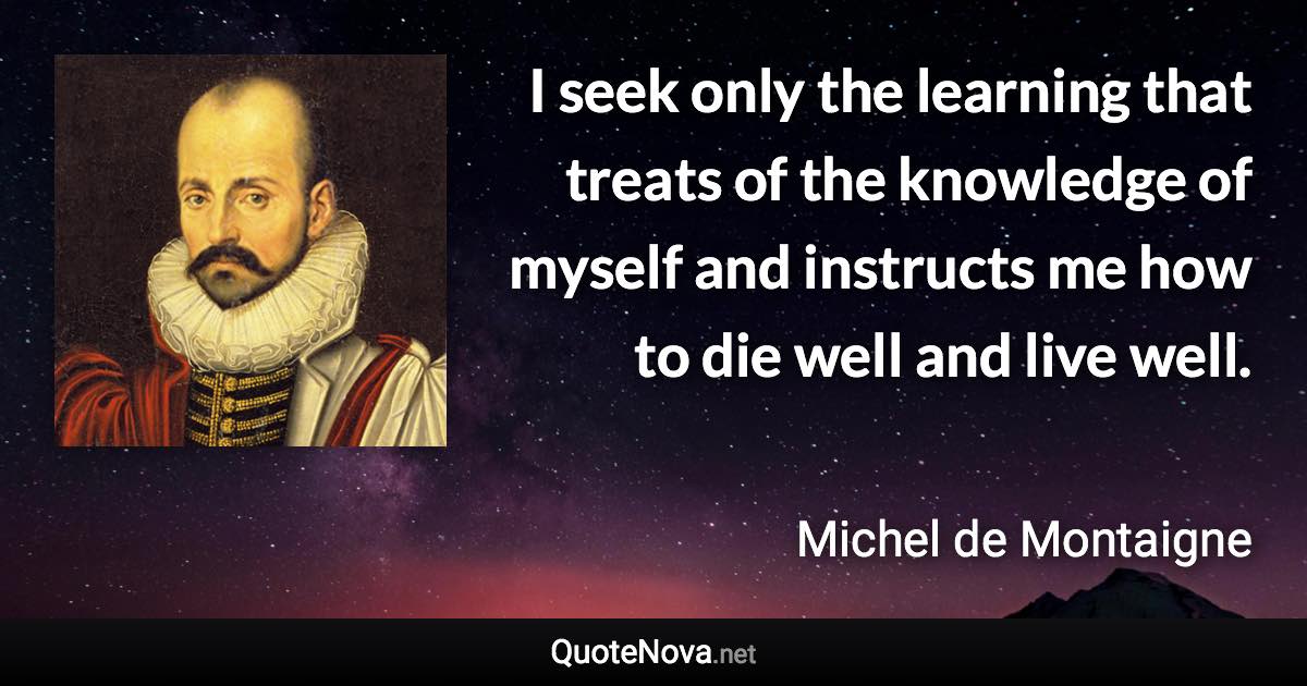 I seek only the learning that treats of the knowledge of myself and instructs me how to die well and live well. - Michel de Montaigne quote