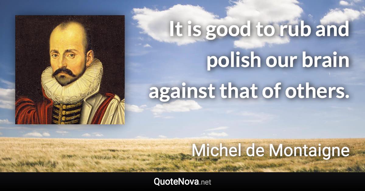 It is good to rub and polish our brain against that of others. - Michel de Montaigne quote