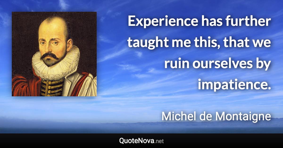 Experience has further taught me this, that we ruin ourselves by impatience. - Michel de Montaigne quote