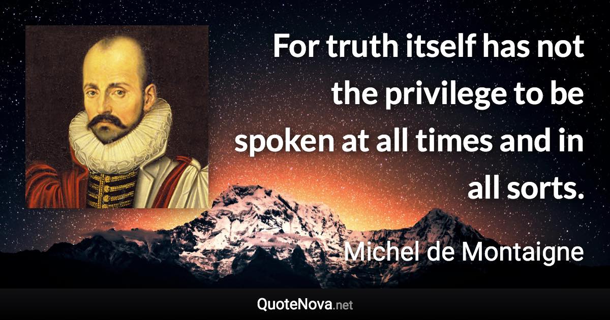 For truth itself has not the privilege to be spoken at all times and in all sorts. - Michel de Montaigne quote