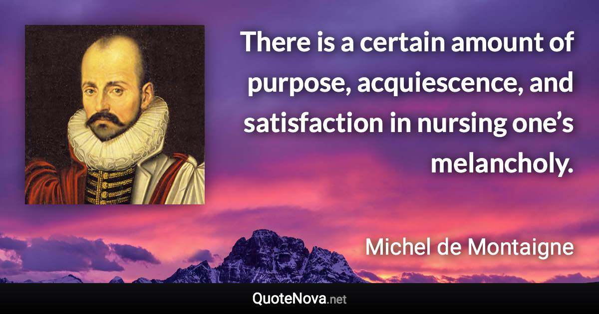 There is a certain amount of purpose, acquiescence, and satisfaction in nursing one’s melancholy. - Michel de Montaigne quote