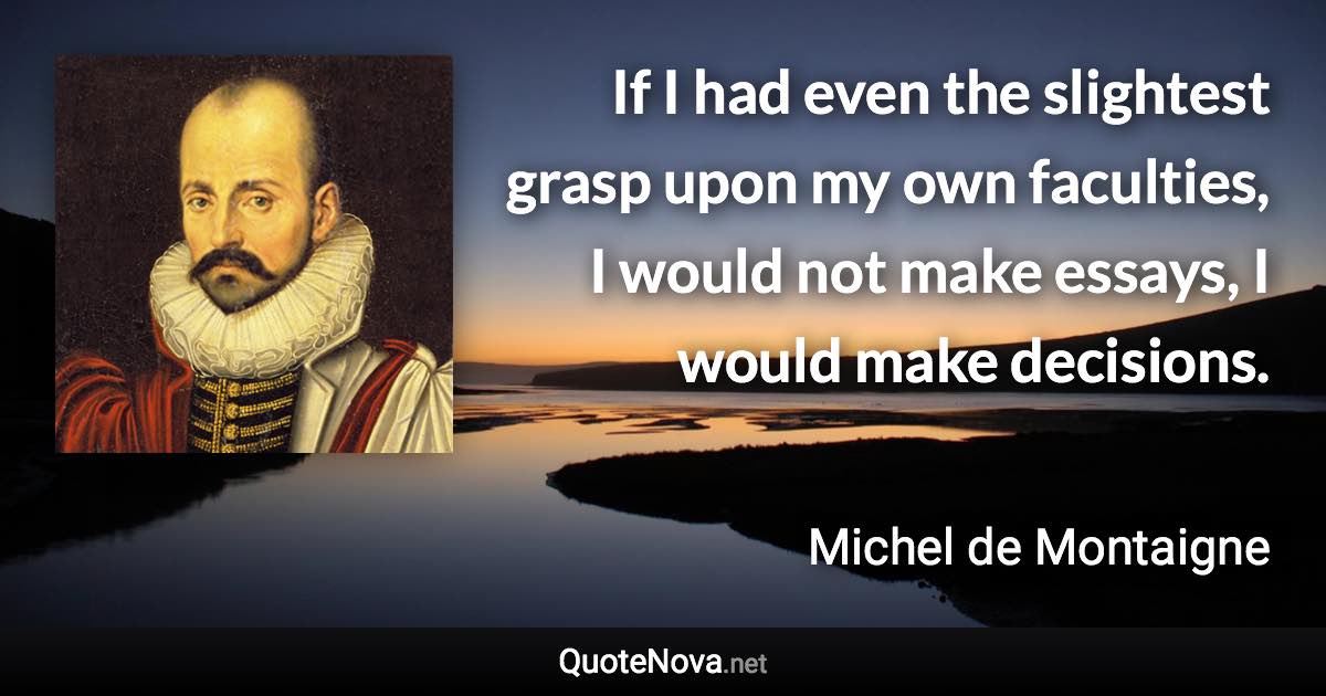 If I had even the slightest grasp upon my own faculties, I would not make essays, I would make decisions. - Michel de Montaigne quote