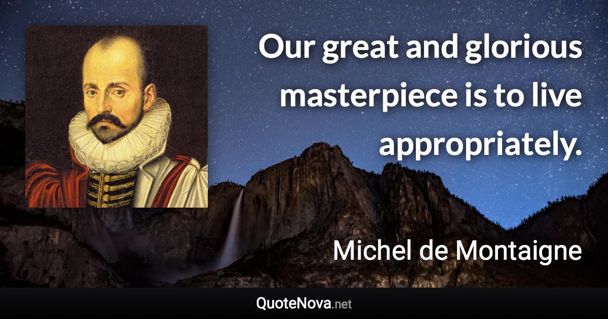 Our great and glorious masterpiece is to live appropriately. - Michel de Montaigne quote