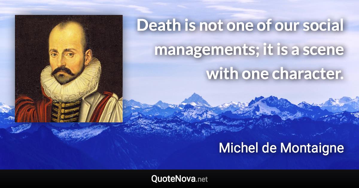 Death is not one of our social managements; it is a scene with one character. - Michel de Montaigne quote