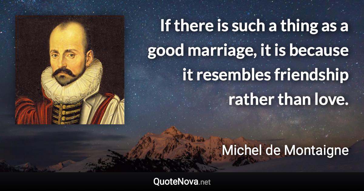 If there is such a thing as a good marriage, it is because it resembles friendship rather than love. - Michel de Montaigne quote