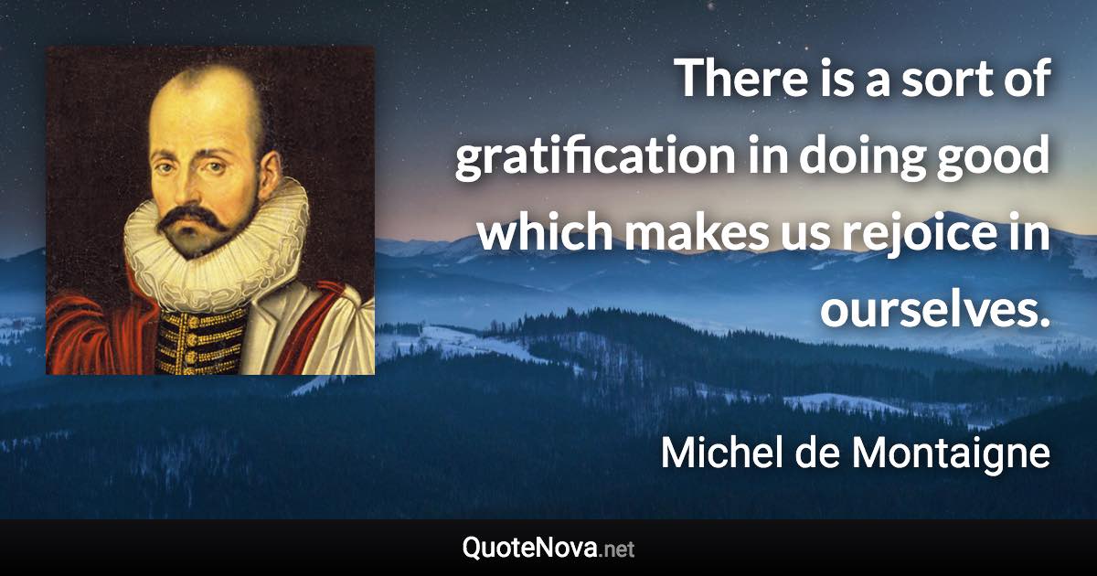 There is a sort of gratification in doing good which makes us rejoice in ourselves. - Michel de Montaigne quote