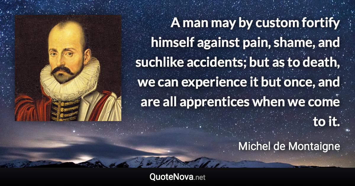 A man may by custom fortify himself against pain, shame, and suchlike accidents; but as to death, we can experience it but once, and are all apprentices when we come to it. - Michel de Montaigne quote