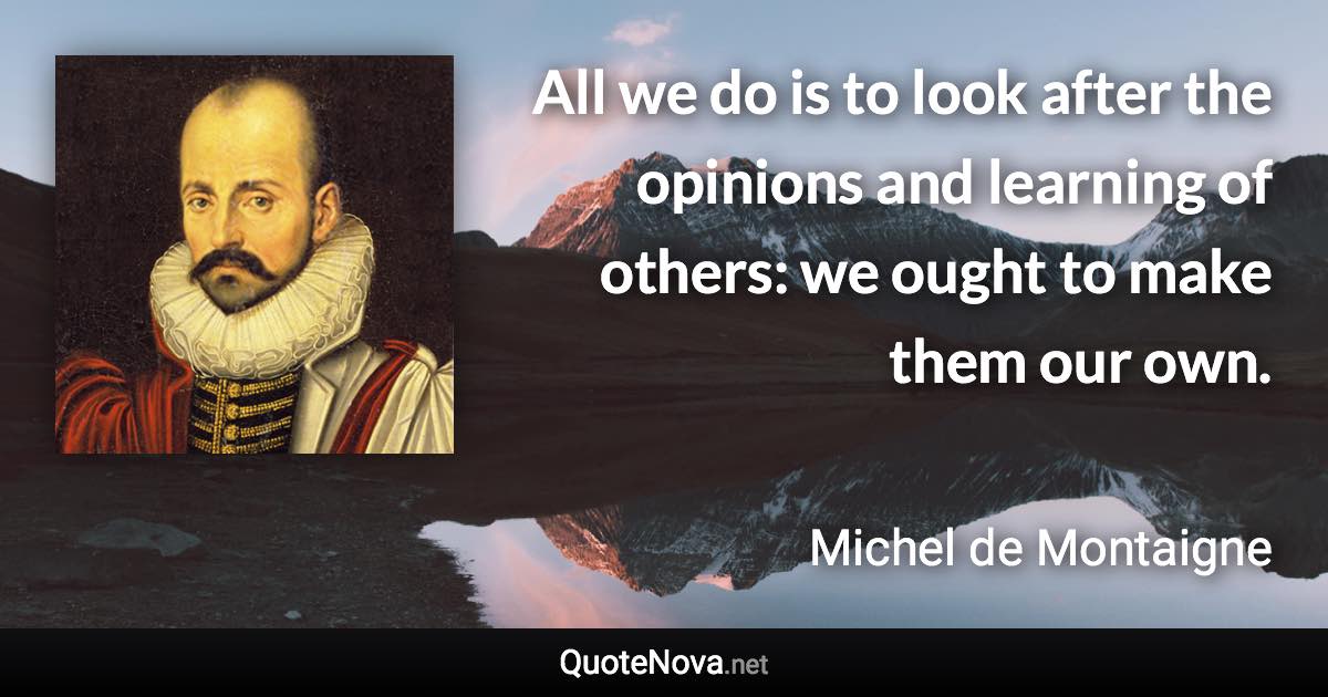All we do is to look after the opinions and learning of others: we ought to make them our own. - Michel de Montaigne quote