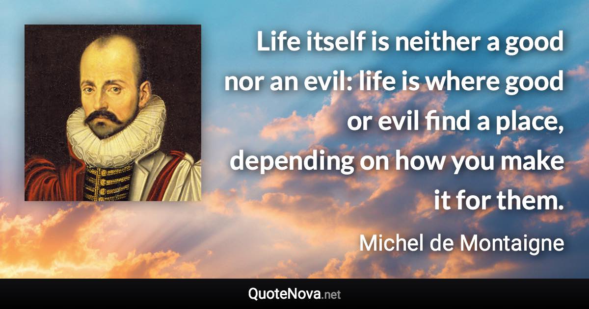 Life itself is neither a good nor an evil: life is where good or evil find a place, depending on how you make it for them. - Michel de Montaigne quote