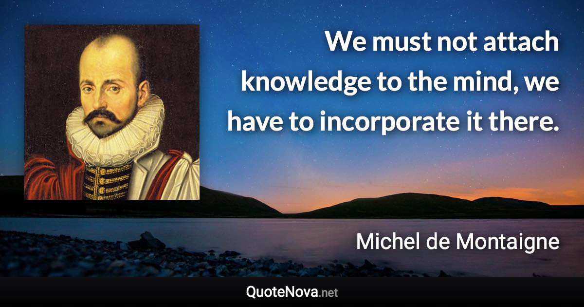 We must not attach knowledge to the mind, we have to incorporate it there. - Michel de Montaigne quote