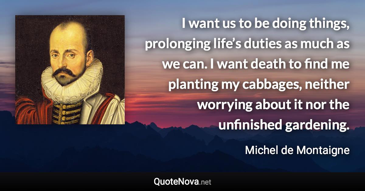 I want us to be doing things, prolonging life’s duties as much as we can. I want death to find me planting my cabbages, neither worrying about it nor the unfinished gardening. - Michel de Montaigne quote