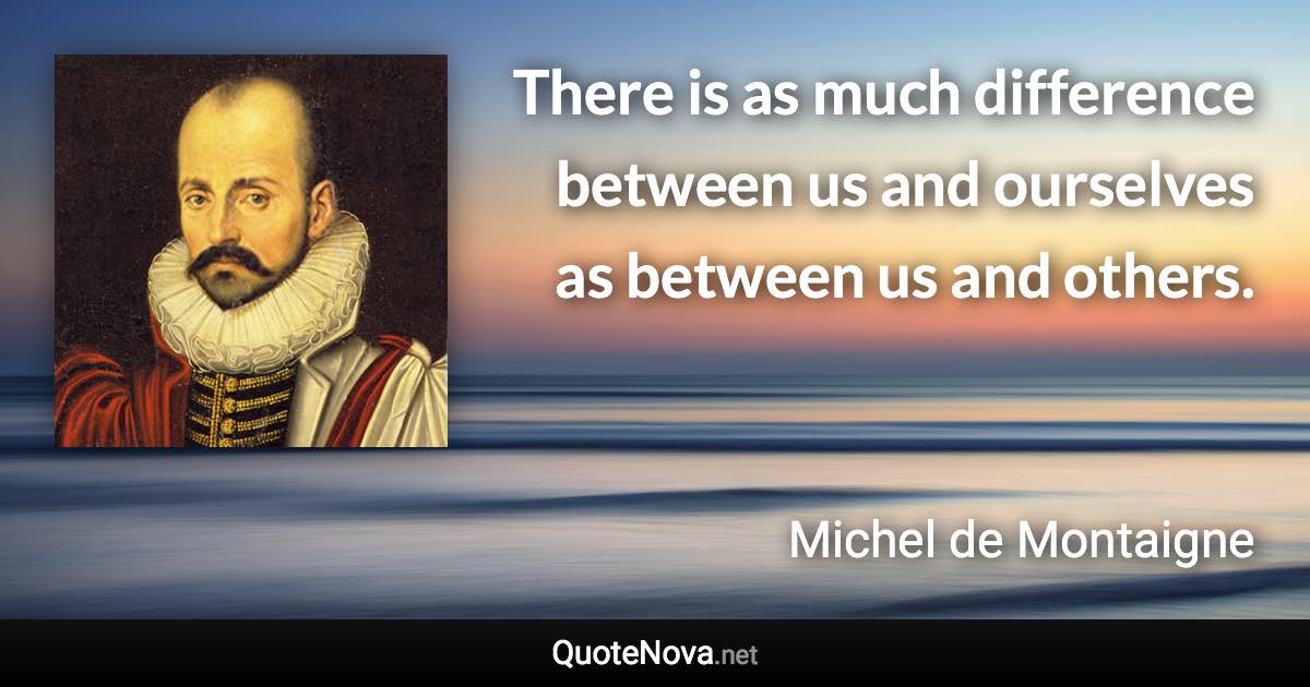 There is as much difference between us and ourselves as between us and others. - Michel de Montaigne quote