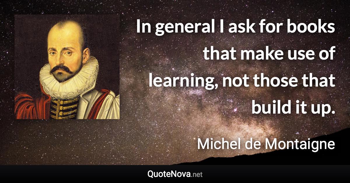 In general I ask for books that make use of learning, not those that build it up. - Michel de Montaigne quote