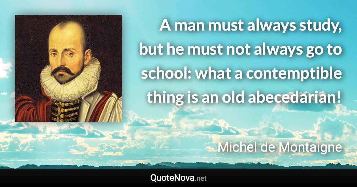 A man must always study, but he must not always go to school: what a contemptible thing is an old abecedarian! - Michel de Montaigne quote