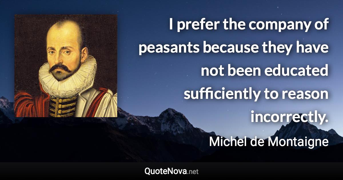 I prefer the company of peasants because they have not been educated sufficiently to reason incorrectly. - Michel de Montaigne quote