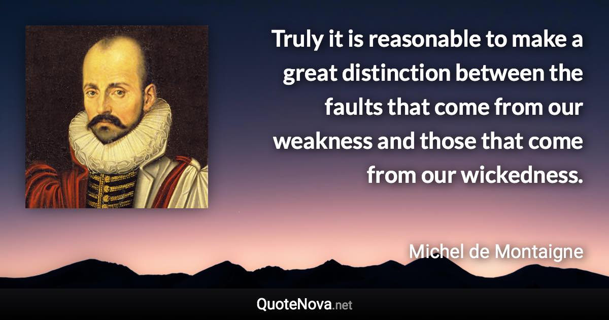 Truly it is reasonable to make a great distinction between the faults that come from our weakness and those that come from our wickedness. - Michel de Montaigne quote