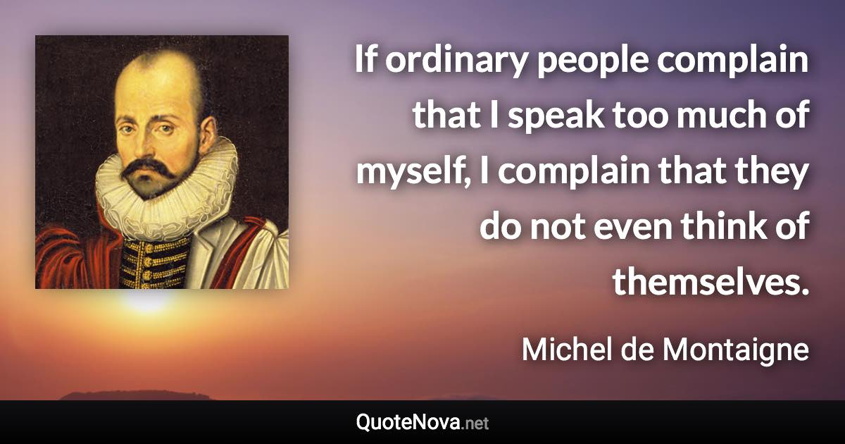 If ordinary people complain that I speak too much of myself, I complain that they do not even think of themselves. - Michel de Montaigne quote