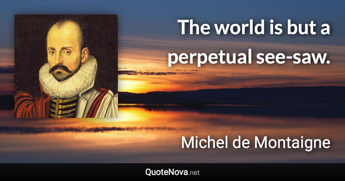 The world is but a perpetual see-saw. - Michel de Montaigne quote