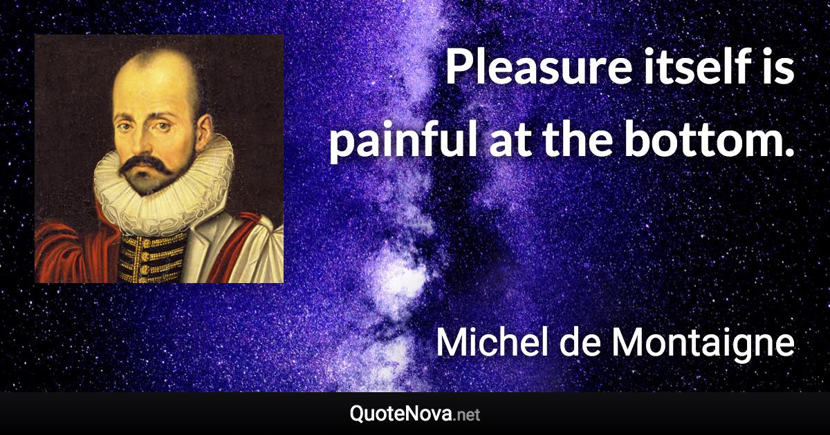 Pleasure itself is painful at the bottom. - Michel de Montaigne quote