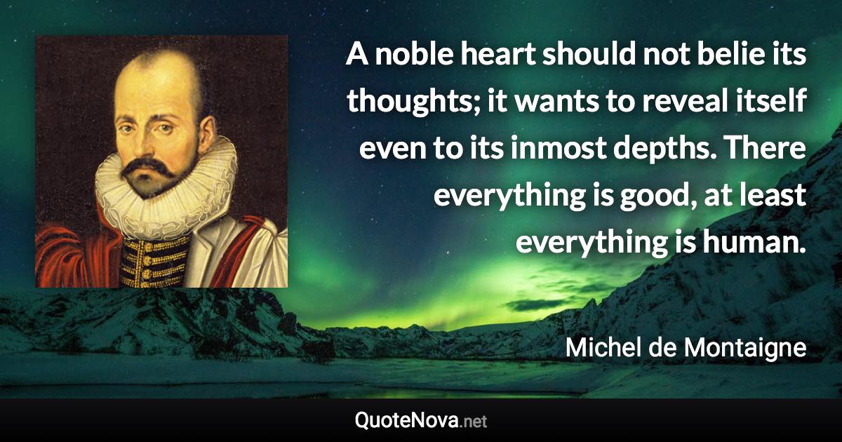 A noble heart should not belie its thoughts; it wants to reveal itself even to its inmost depths. There everything is good, at least everything is human. - Michel de Montaigne quote