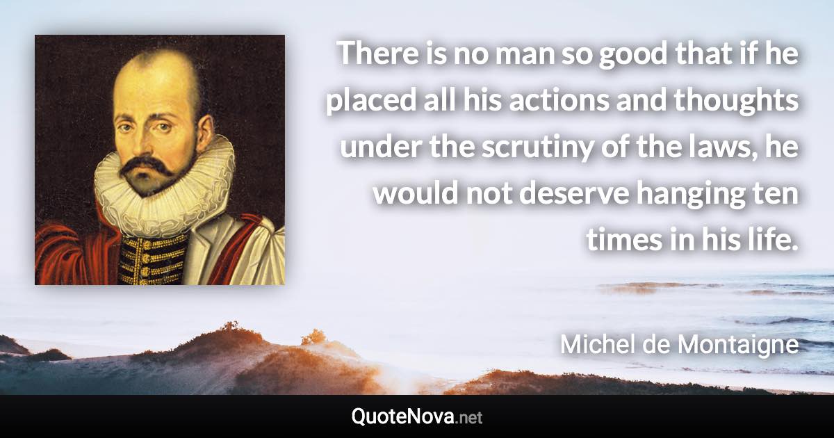 There is no man so good that if he placed all his actions and thoughts under the scrutiny of the laws, he would not deserve hanging ten times in his life. - Michel de Montaigne quote