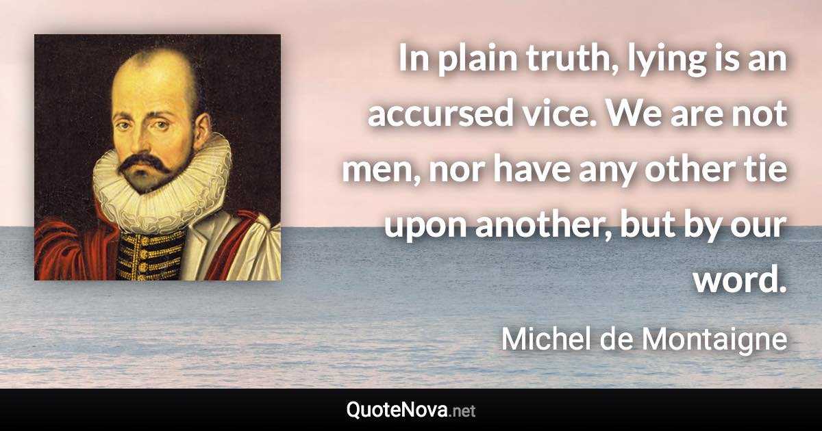 In plain truth, lying is an accursed vice. We are not men, nor have any other tie upon another, but by our word. - Michel de Montaigne quote