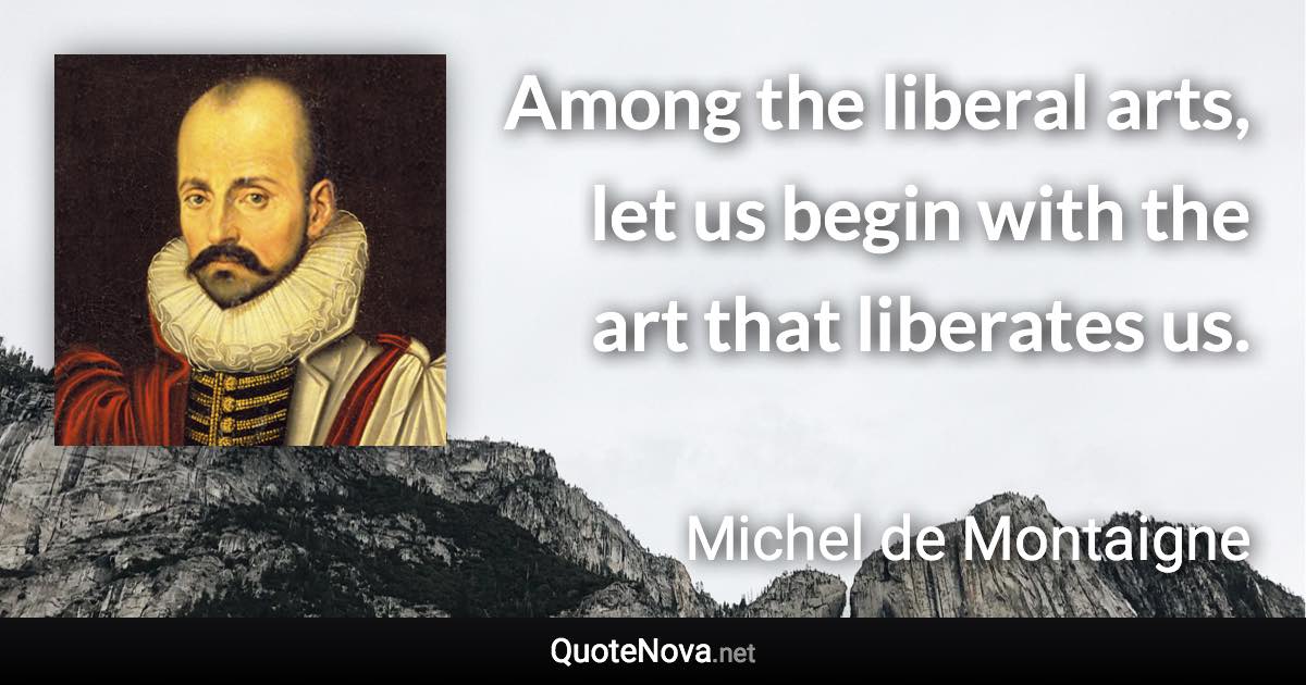 Among the liberal arts, let us begin with the art that liberates us. - Michel de Montaigne quote