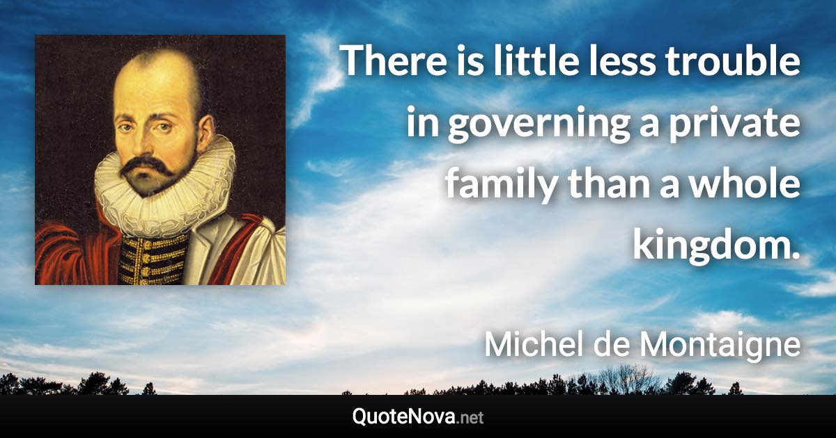 There is little less trouble in governing a private family than a whole kingdom. - Michel de Montaigne quote