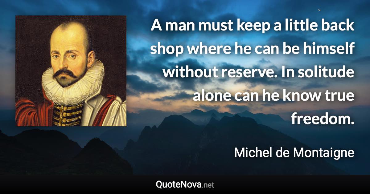 A man must keep a little back shop where he can be himself without reserve. In solitude alone can he know true freedom. - Michel de Montaigne quote