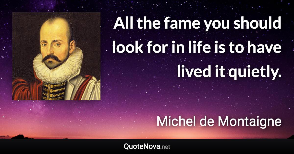 All the fame you should look for in life is to have lived it quietly. - Michel de Montaigne quote