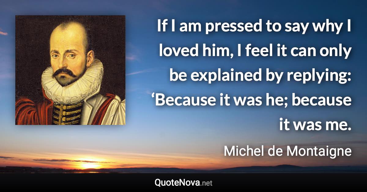 If I am pressed to say why I loved him, I feel it can only be explained by replying: ‘Because it was he; because it was me. - Michel de Montaigne quote