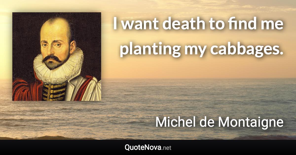 I want death to find me planting my cabbages. - Michel de Montaigne quote