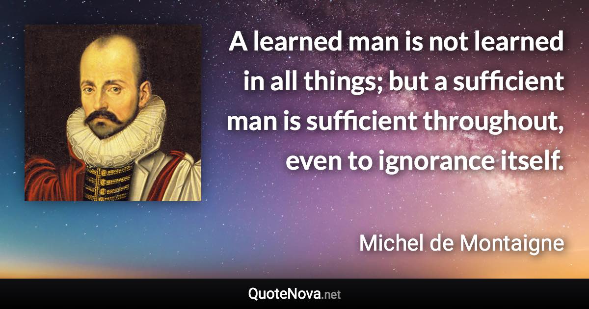 A learned man is not learned in all things; but a sufficient man is sufficient throughout, even to ignorance itself. - Michel de Montaigne quote
