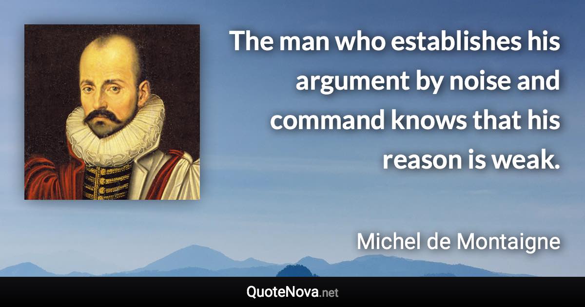 The man who establishes his argument by noise and command knows that his reason is weak. - Michel de Montaigne quote