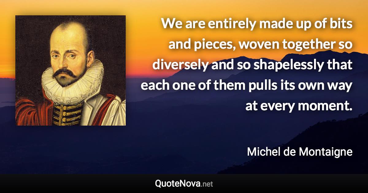 We are entirely made up of bits and pieces, woven together so diversely and so shapelessly that each one of them pulls its own way at every moment. - Michel de Montaigne quote