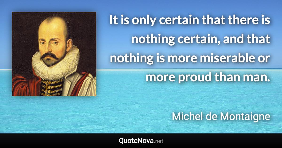 It is only certain that there is nothing certain, and that nothing is more miserable or more proud than man. - Michel de Montaigne quote