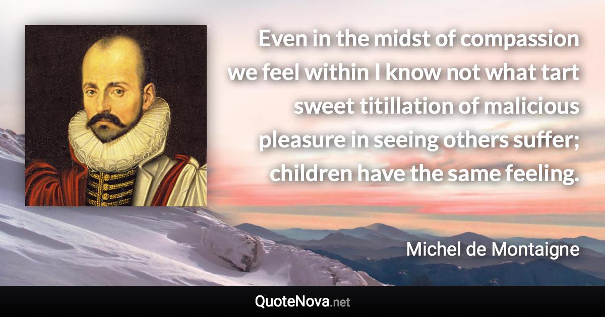 Even in the midst of compassion we feel within I know not what tart sweet titillation of malicious pleasure in seeing others suffer; children have the same feeling. - Michel de Montaigne quote