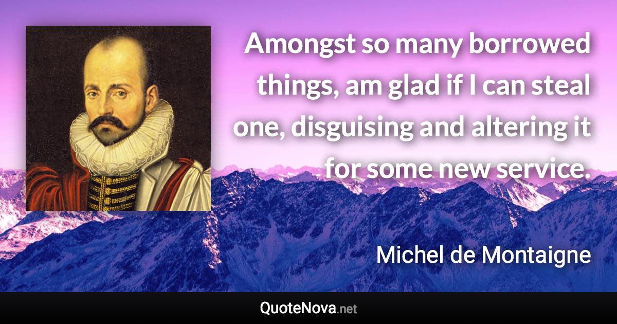 Amongst so many borrowed things, am glad if I can steal one, disguising and altering it for some new service. - Michel de Montaigne quote