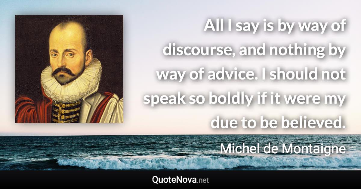 All I say is by way of discourse, and nothing by way of advice. I should not speak so boldly if it were my due to be believed. - Michel de Montaigne quote