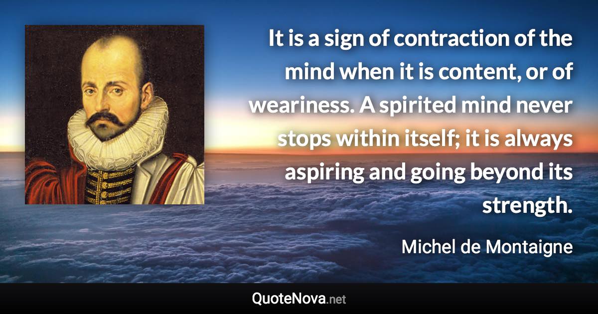 It is a sign of contraction of the mind when it is content, or of weariness. A spirited mind never stops within itself; it is always aspiring and going beyond its strength. - Michel de Montaigne quote