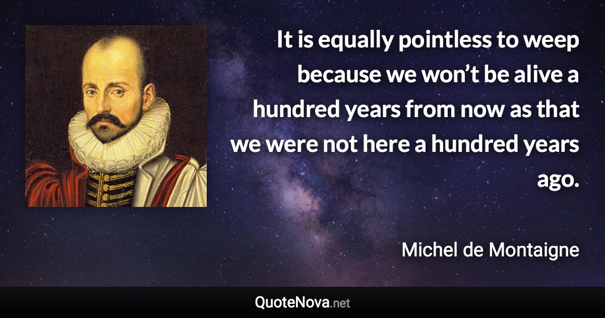 It is equally pointless to weep because we won’t be alive a hundred years from now as that we were not here a hundred years ago. - Michel de Montaigne quote