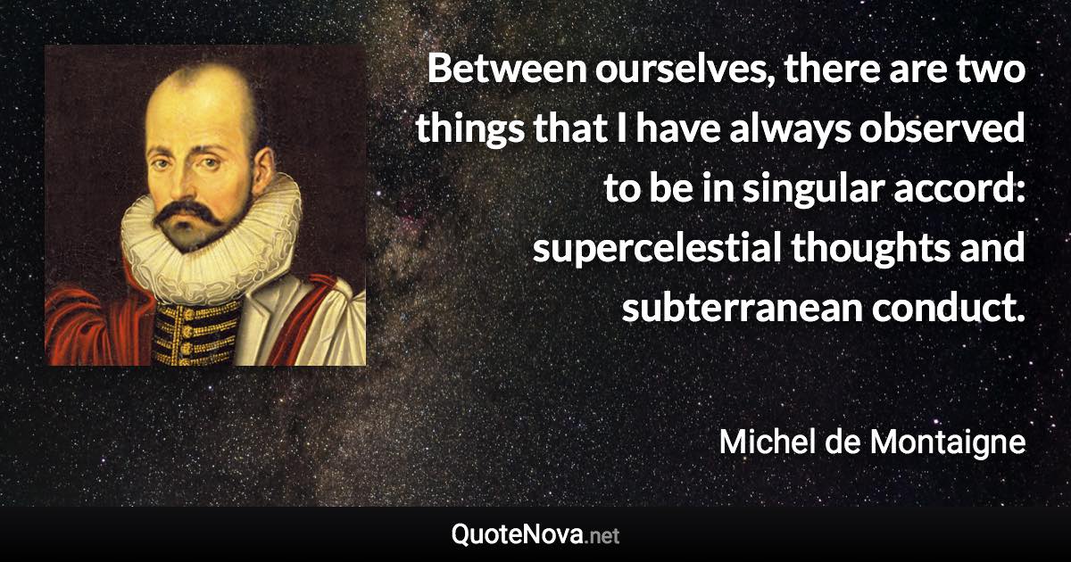 Between ourselves, there are two things that I have always observed to be in singular accord: supercelestial thoughts and subterranean conduct. - Michel de Montaigne quote