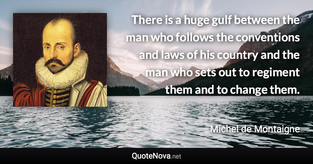 There is a huge gulf between the man who follows the conventions and laws of his country and the man who sets out to regiment them and to change them. - Michel de Montaigne quote