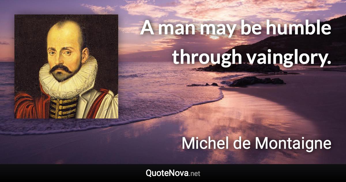 A man may be humble through vainglory. - Michel de Montaigne quote