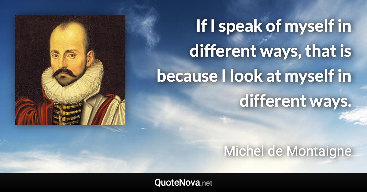 If I speak of myself in different ways, that is because I look at myself in different ways. - Michel de Montaigne quote